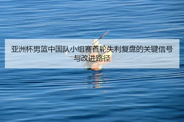 亚洲杯男篮中国队小组赛首轮失利复盘的关键信号与改进路径